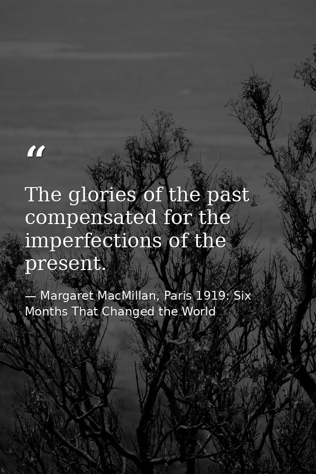 The glories of the past compensated for the imperfections of the present. — Margaret MacMillan, Paris 1919: Six Months That Changed the World