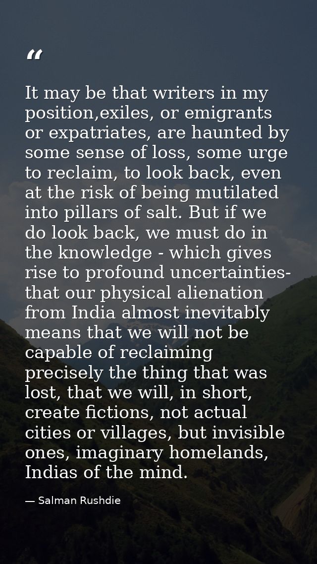 It may be that writers in my position,exiles, or emigrants or expatriates, are haunted by some sense of loss, some urge  — Salman Rushdie