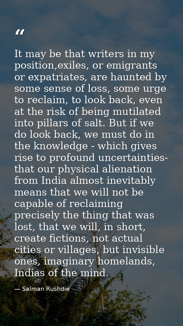 It may be that writers in my position,exiles, or emigrants or expatriates, are haunted by some sense of loss, some urge  — Salman Rushdie