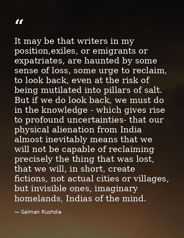 It may be that writers in my position,exiles, or emigrants or expatriates, are haunted by some sense of loss, some urge  — Salman Rushdie