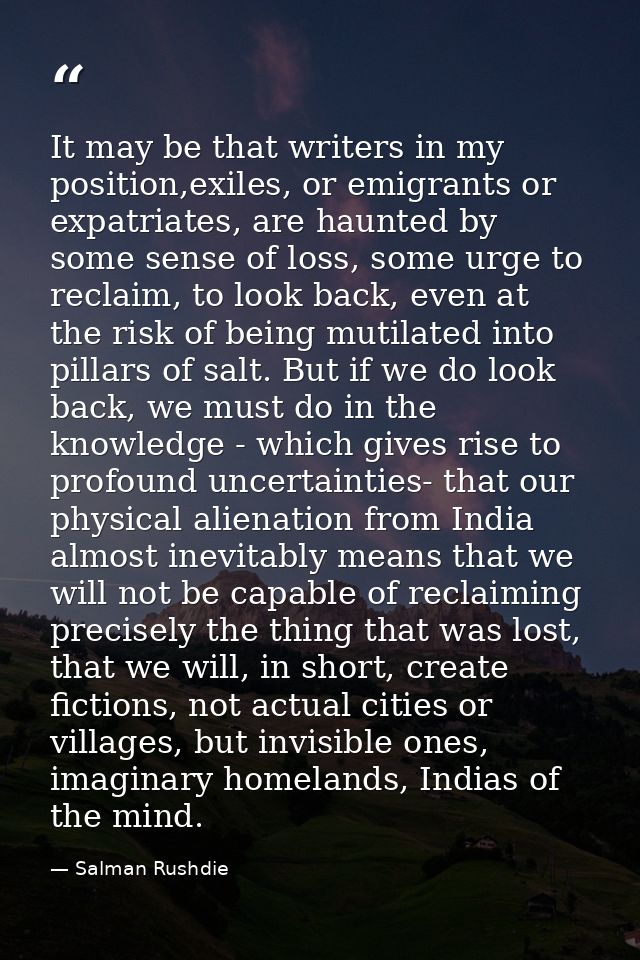 It may be that writers in my position,exiles, or emigrants or expatriates, are haunted by some sense of loss, some urge  — Salman Rushdie
