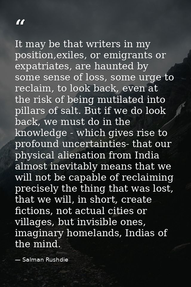 It may be that writers in my position,exiles, or emigrants or expatriates, are haunted by some sense of loss, some urge  — Salman Rushdie