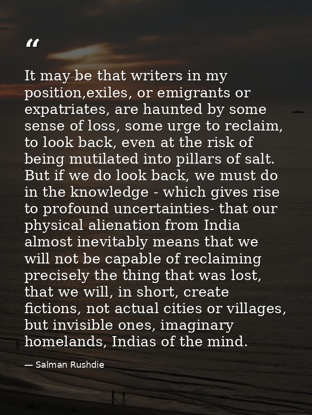 It may be that writers in my position,exiles, or emigrants or expatriates, are haunted by some sense of loss, some urge  — Salman Rushdie