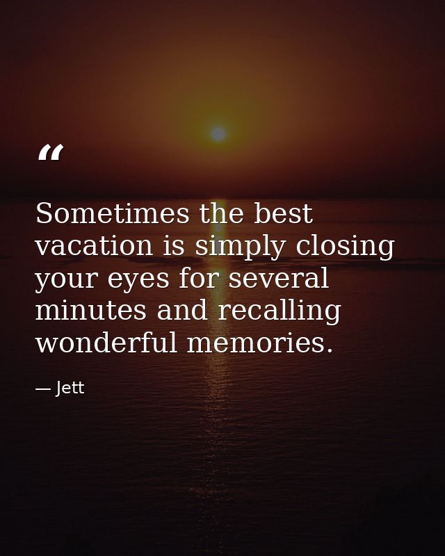 Sometimes the best vacation is simply closing your eyes for several minutes and recalling wonderful memories. — Jett