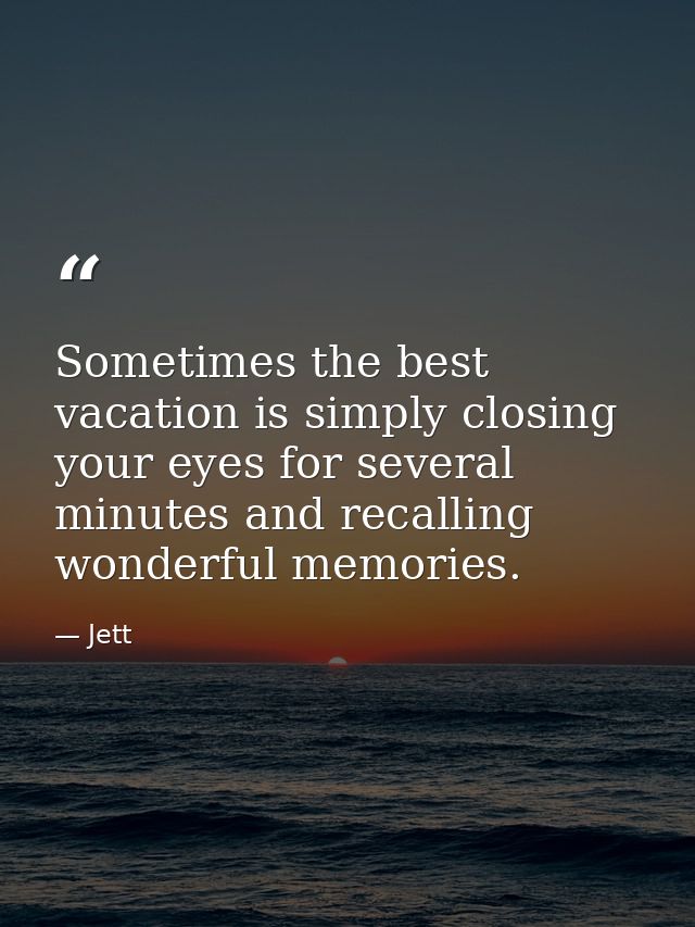Sometimes the best vacation is simply closing your eyes for several minutes and recalling wonderful memories. — Jett