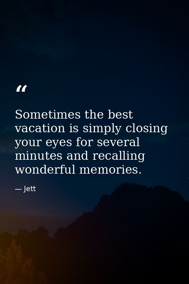 Sometimes the best vacation is simply closing your eyes for several minutes and recalling wonderful memories. — Jett