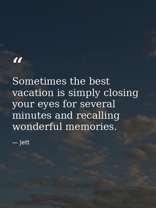 Sometimes the best vacation is simply closing your eyes for several minutes and recalling wonderful memories. — Jett