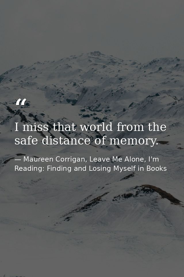 I miss that world from the safe distance of memory. — Maureen Corrigan, Leave Me Alone, I'm Reading: Finding and Losing Myself in Books