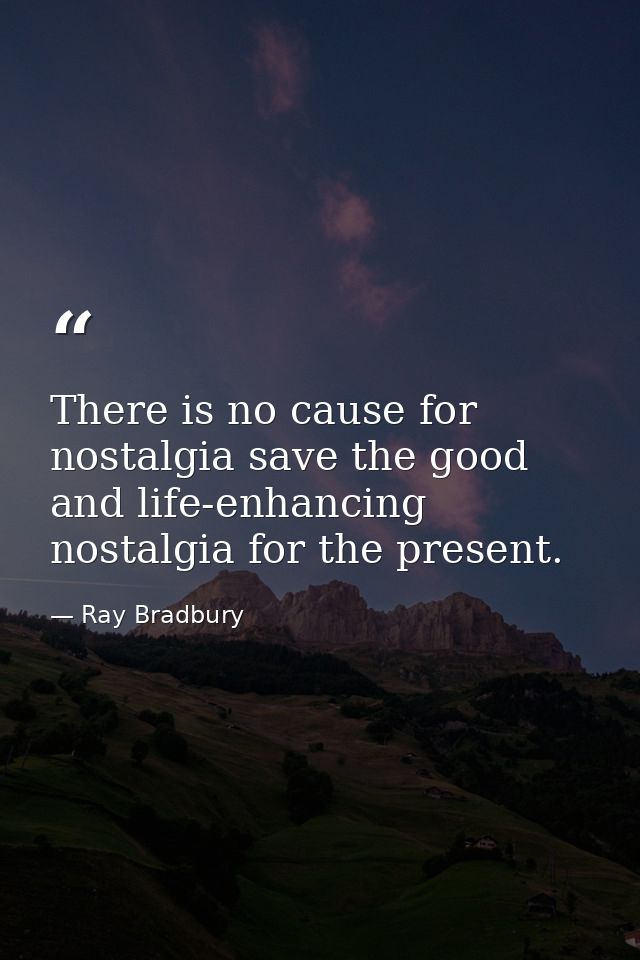 There is no cause for nostalgia save the good and life-enhancing nostalgia for the present. — Ray Bradbury