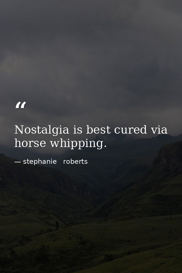 Nostalgia is best cured via horse whipping. — stephanie   roberts