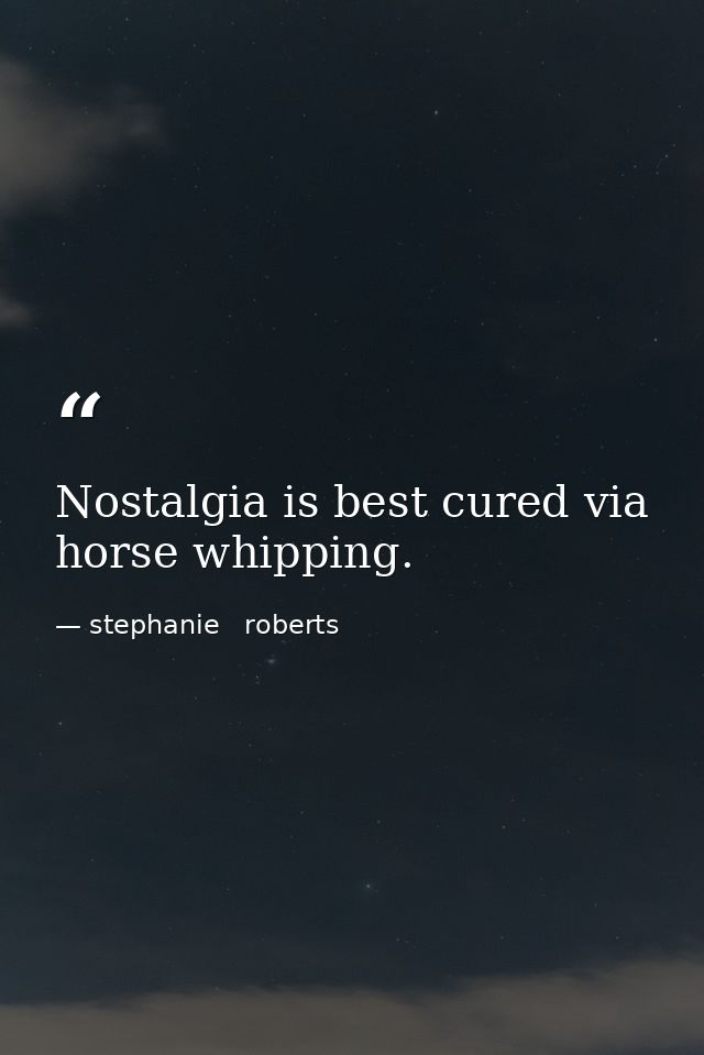 Nostalgia is best cured via horse whipping. — stephanie   roberts