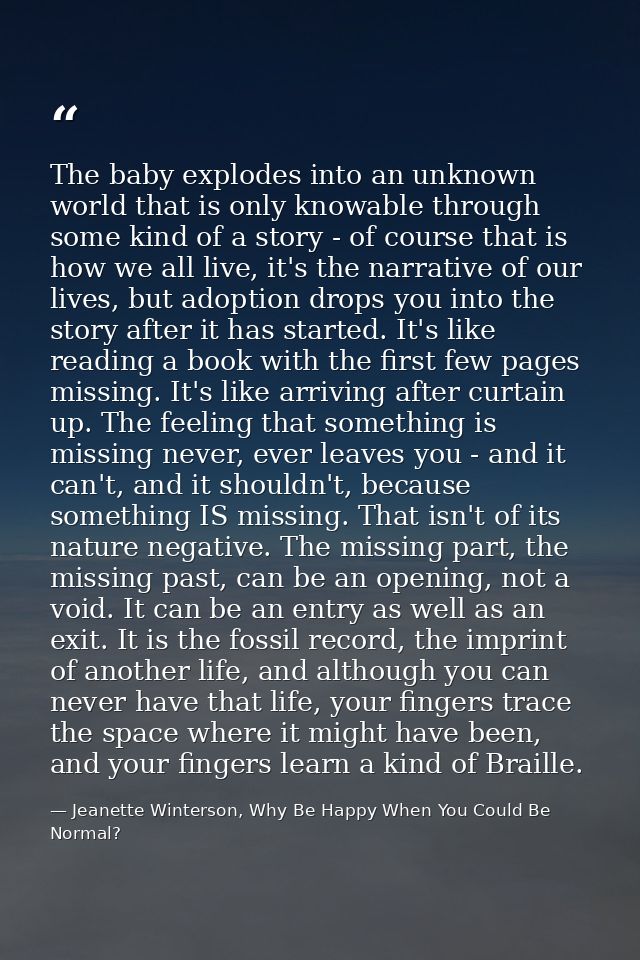 The baby explodes into an unknown world that is only knowable through some kind of a story - of course that is how we al — Jeanette Winterson, Why Be Happy When You Could Be Normal?