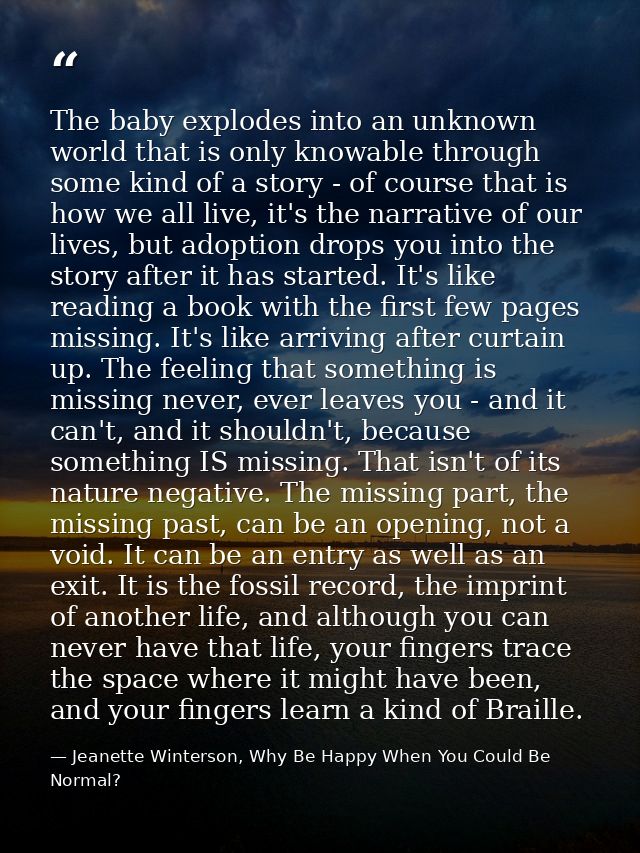 The baby explodes into an unknown world that is only knowable through some kind of a story - of course that is how we al — Jeanette Winterson, Why Be Happy When You Could Be Normal?