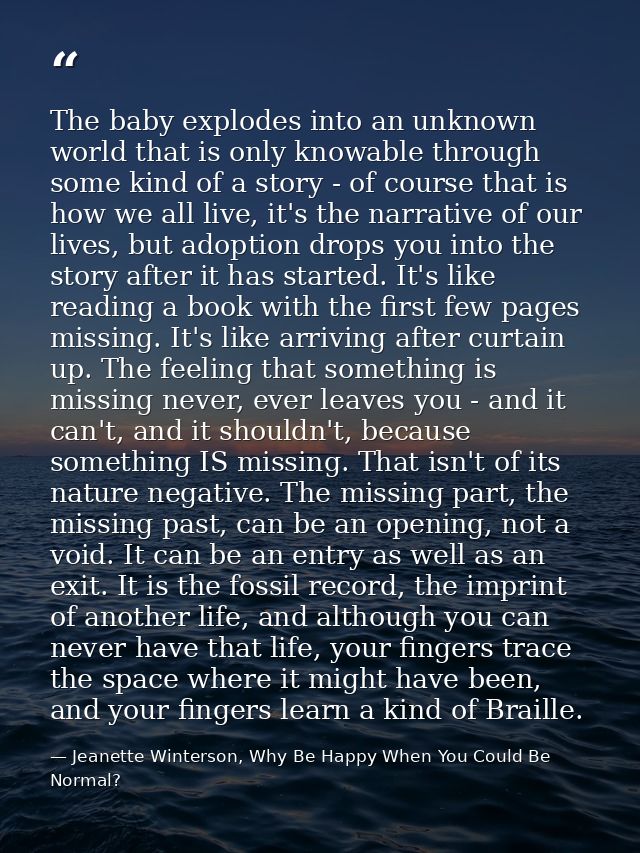 The baby explodes into an unknown world that is only knowable through some kind of a story - of course that is how we al — Jeanette Winterson, Why Be Happy When You Could Be Normal?