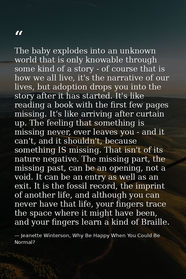 The baby explodes into an unknown world that is only knowable through some kind of a story - of course that is how we al — Jeanette Winterson, Why Be Happy When You Could Be Normal?
