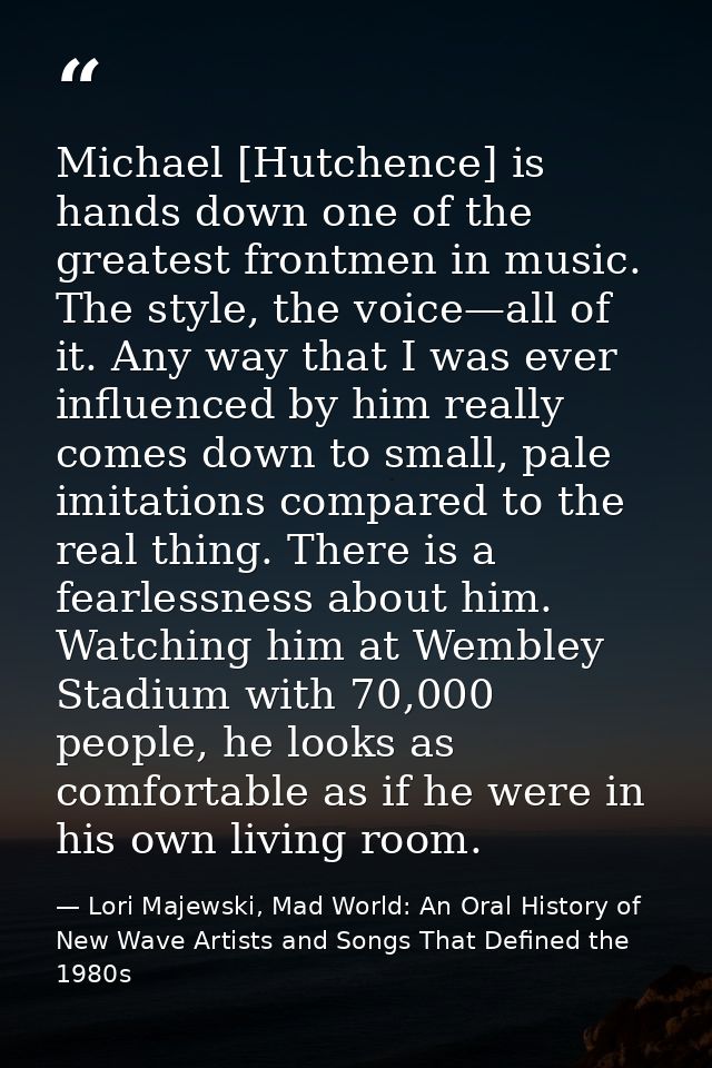 Michael [Hutchence] is hands down one of the greatest frontmen in music. The style, the voice—all of it. Any way that I  — Lori Majewski, Mad World: An Oral History of New Wave Artists and Songs That Defined the 1980s