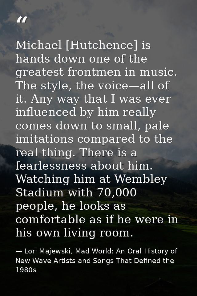 Michael [Hutchence] is hands down one of the greatest frontmen in music. The style, the voice—all of it. Any way that I  — Lori Majewski, Mad World: An Oral History of New Wave Artists and Songs That Defined the 1980s