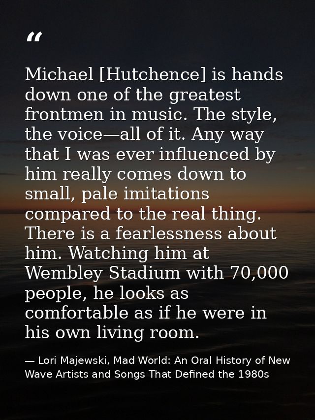 Michael [Hutchence] is hands down one of the greatest frontmen in music. The style, the voice—all of it. Any way that I  — Lori Majewski, Mad World: An Oral History of New Wave Artists and Songs That Defined the 1980s