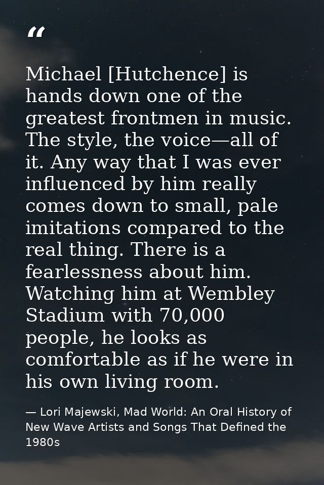 Michael [Hutchence] is hands down one of the greatest frontmen in music. The style, the voice—all of it. Any way that I  — Lori Majewski, Mad World: An Oral History of New Wave Artists and Songs That Defined the 1980s
