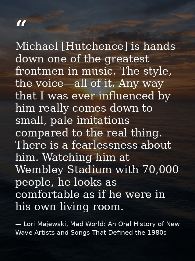 Michael [Hutchence] is hands down one of the greatest frontmen in music. The style, the voice—all of it. Any way that I  — Lori Majewski, Mad World: An Oral History of New Wave Artists and Songs That Defined the 1980s