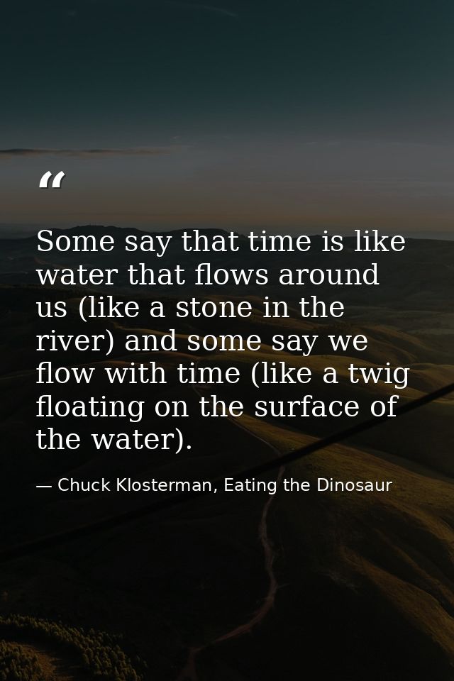 Some say that time is like water that flows around us (like a stone in the river) and some say we flow with time (like a — Chuck Klosterman, Eating the Dinosaur