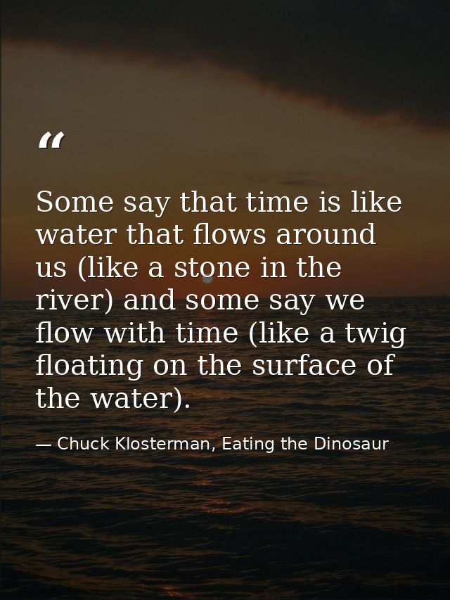 Some say that time is like water that flows around us (like a stone in the river) and some say we flow with time (like a — Chuck Klosterman, Eating the Dinosaur