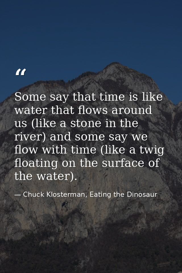 Some say that time is like water that flows around us (like a stone in the river) and some say we flow with time (like a — Chuck Klosterman, Eating the Dinosaur