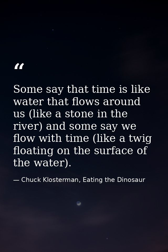 Some say that time is like water that flows around us (like a stone in the river) and some say we flow with time (like a — Chuck Klosterman, Eating the Dinosaur