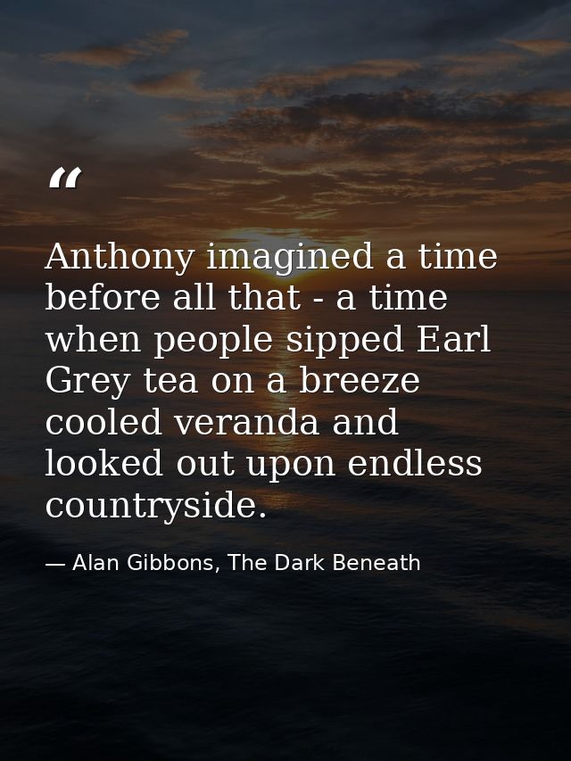 Anthony imagined a time before all that - a time when people sipped Earl Grey tea on a breeze cooled veranda and looked  — Alan Gibbons, The Dark Beneath