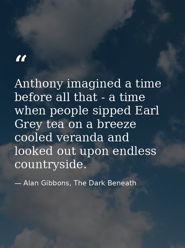 Anthony imagined a time before all that - a time when people sipped Earl Grey tea on a breeze cooled veranda and looked  — Alan Gibbons, The Dark Beneath