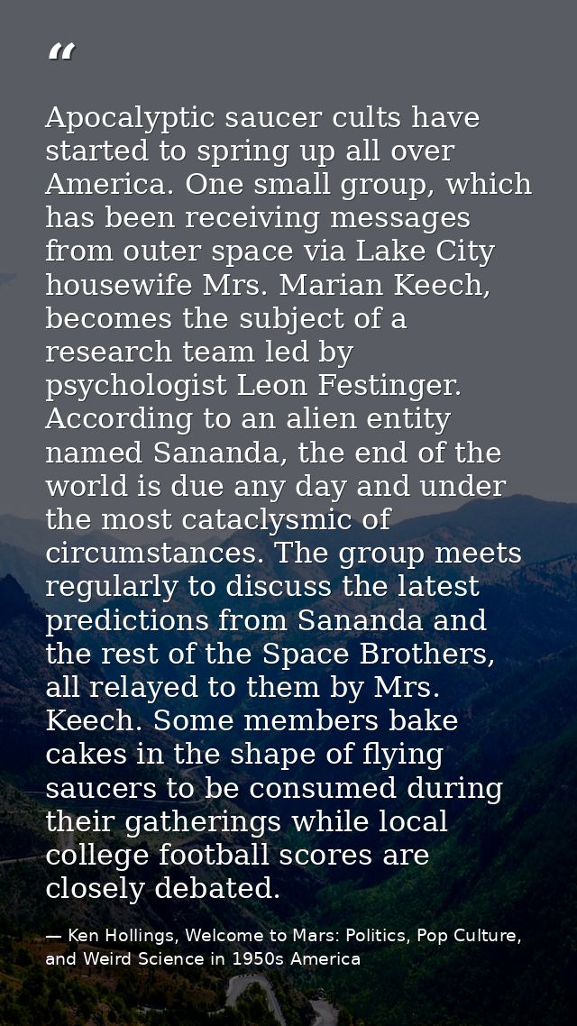 Apocalyptic saucer cults have started to spring up all over America. One small group, which has been receiving messages  — Ken Hollings, Welcome to Mars: Politics, Pop Culture, and Weird Science in 1950s America