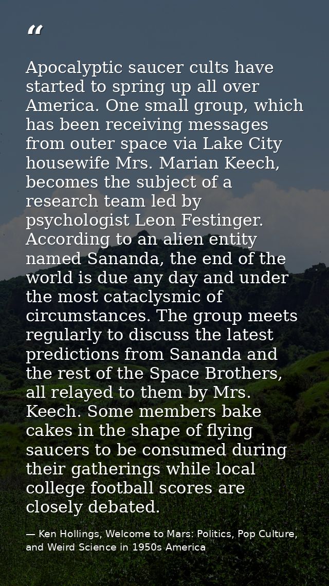 Apocalyptic saucer cults have started to spring up all over America. One small group, which has been receiving messages  — Ken Hollings, Welcome to Mars: Politics, Pop Culture, and Weird Science in 1950s America