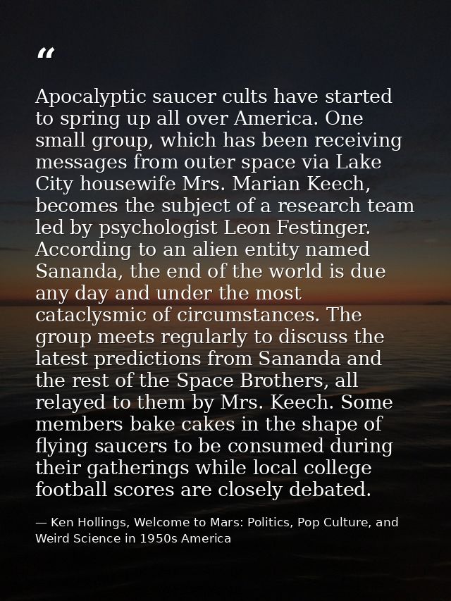 Apocalyptic saucer cults have started to spring up all over America. One small group, which has been receiving messages  — Ken Hollings, Welcome to Mars: Politics, Pop Culture, and Weird Science in 1950s America