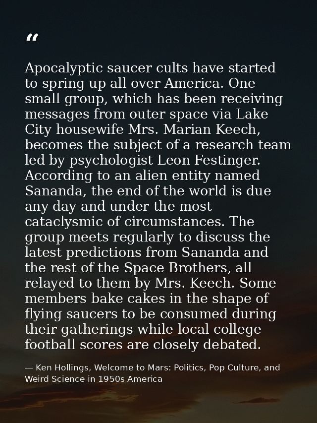 Apocalyptic saucer cults have started to spring up all over America. One small group, which has been receiving messages  — Ken Hollings, Welcome to Mars: Politics, Pop Culture, and Weird Science in 1950s America
