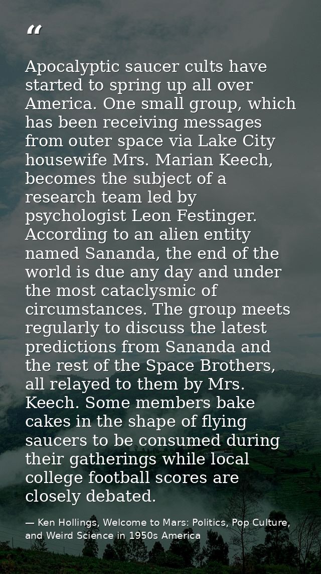 Apocalyptic saucer cults have started to spring up all over America. One small group, which has been receiving messages  — Ken Hollings, Welcome to Mars: Politics, Pop Culture, and Weird Science in 1950s America