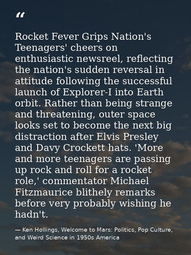 Rocket Fever Grips Nation's Teenagers' cheers on enthusiastic newsreel, reflecting the nation's sudden reversal in attit — Ken Hollings, Welcome to Mars: Politics, Pop Culture, and Weird Science in 1950s America