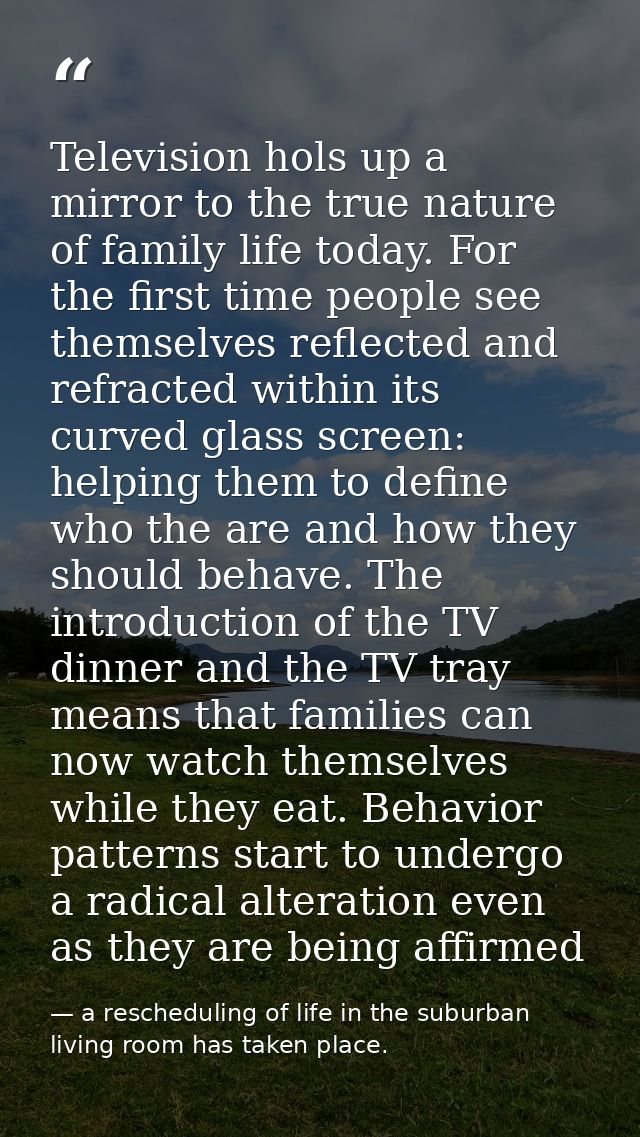 Television hols up a mirror to the true nature of family life today. For the first time people see themselves reflected  — a rescheduling of life in the suburban living room has taken place.
