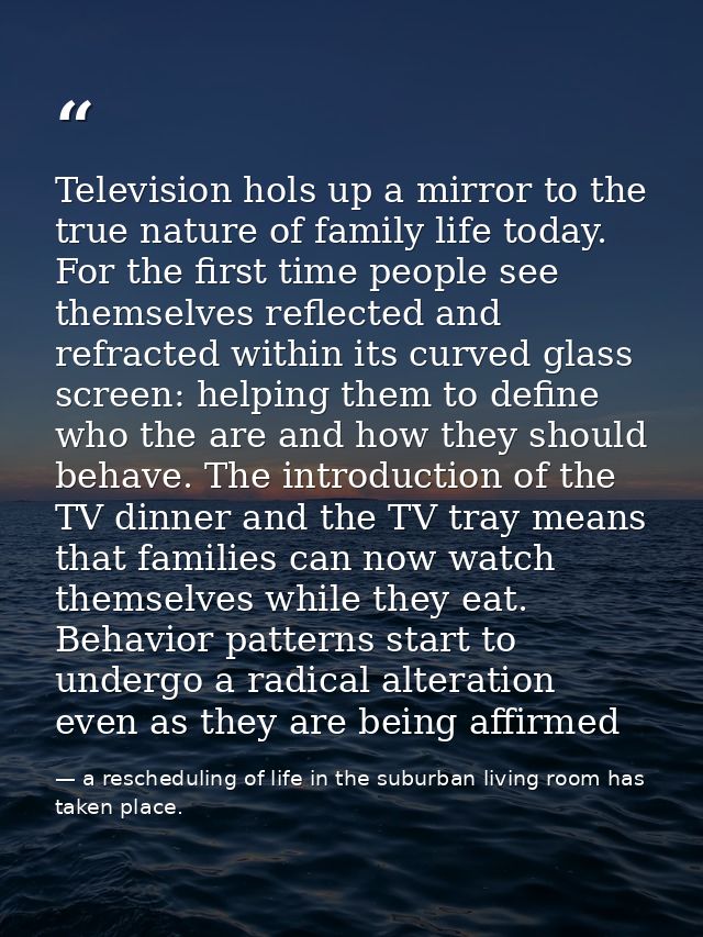 Television hols up a mirror to the true nature of family life today. For the first time people see themselves reflected  — a rescheduling of life in the suburban living room has taken place.