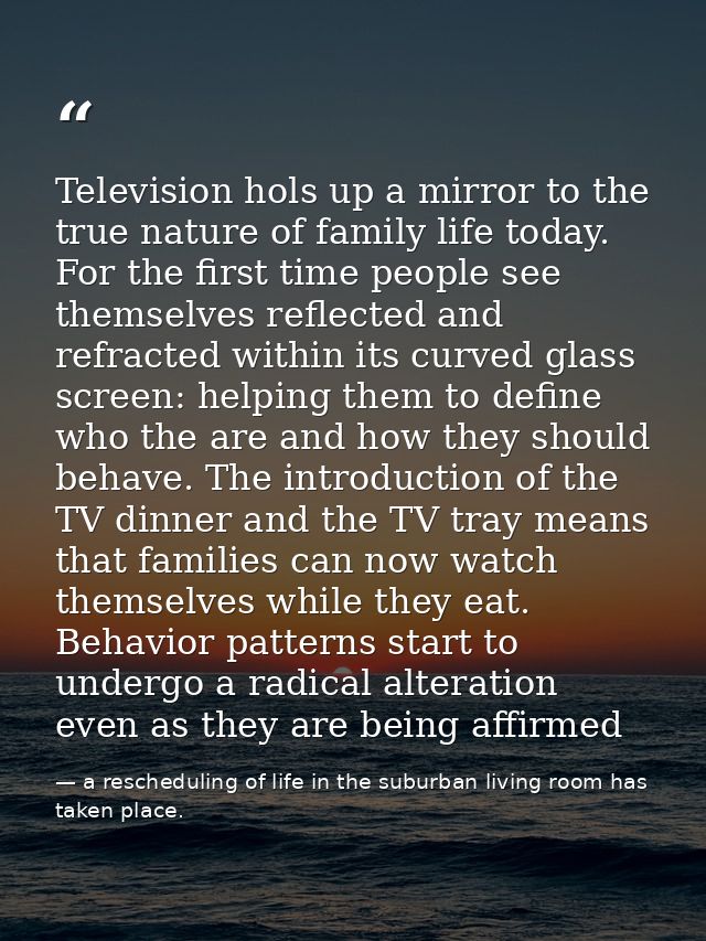 Television hols up a mirror to the true nature of family life today. For the first time people see themselves reflected  — a rescheduling of life in the suburban living room has taken place.