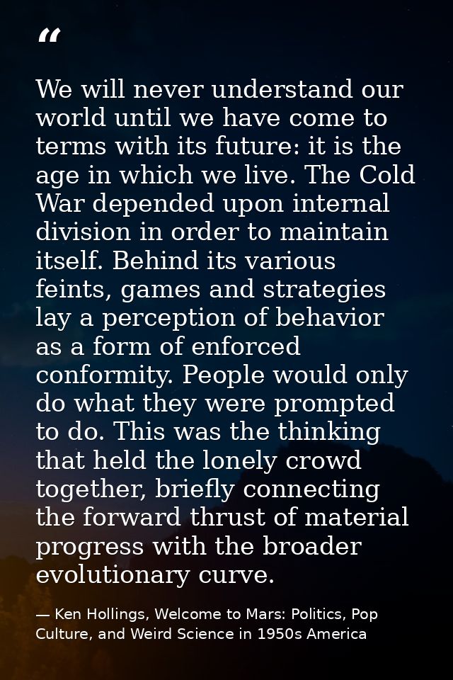 We will never understand our world until we have come to terms with its future: it is the age in which we live. The Cold — Ken Hollings, Welcome to Mars: Politics, Pop Culture, and Weird Science in 1950s America