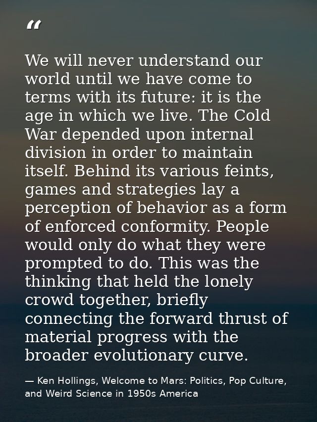 We will never understand our world until we have come to terms with its future: it is the age in which we live. The Cold — Ken Hollings, Welcome to Mars: Politics, Pop Culture, and Weird Science in 1950s America