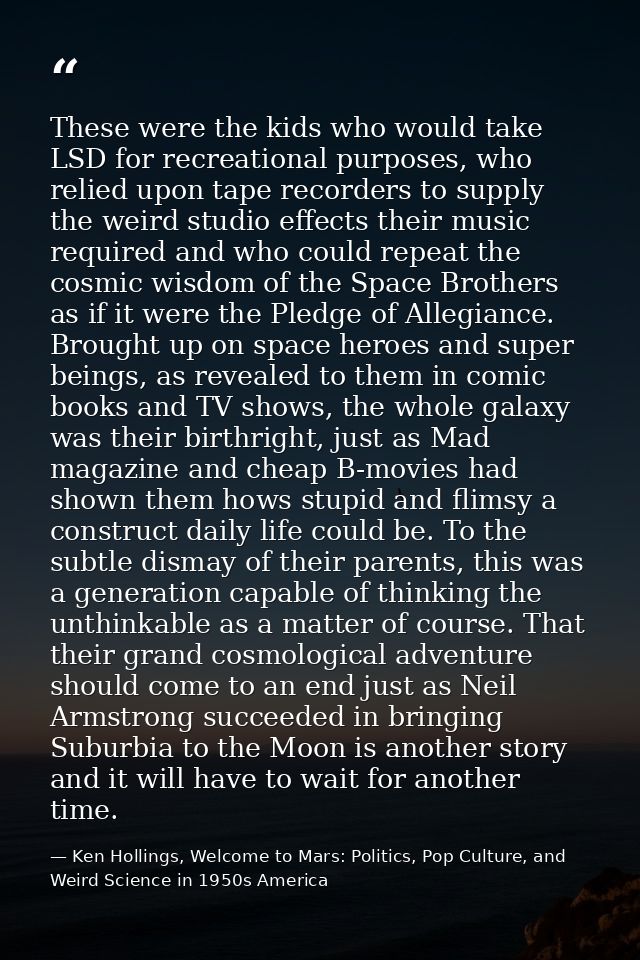 These were the kids who would take LSD for recreational purposes, who relied upon tape recorders to supply the weird stu — Ken Hollings, Welcome to Mars: Politics, Pop Culture, and Weird Science in 1950s America