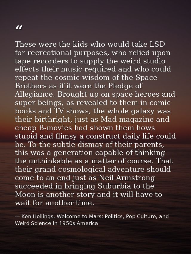 These were the kids who would take LSD for recreational purposes, who relied upon tape recorders to supply the weird stu — Ken Hollings, Welcome to Mars: Politics, Pop Culture, and Weird Science in 1950s America