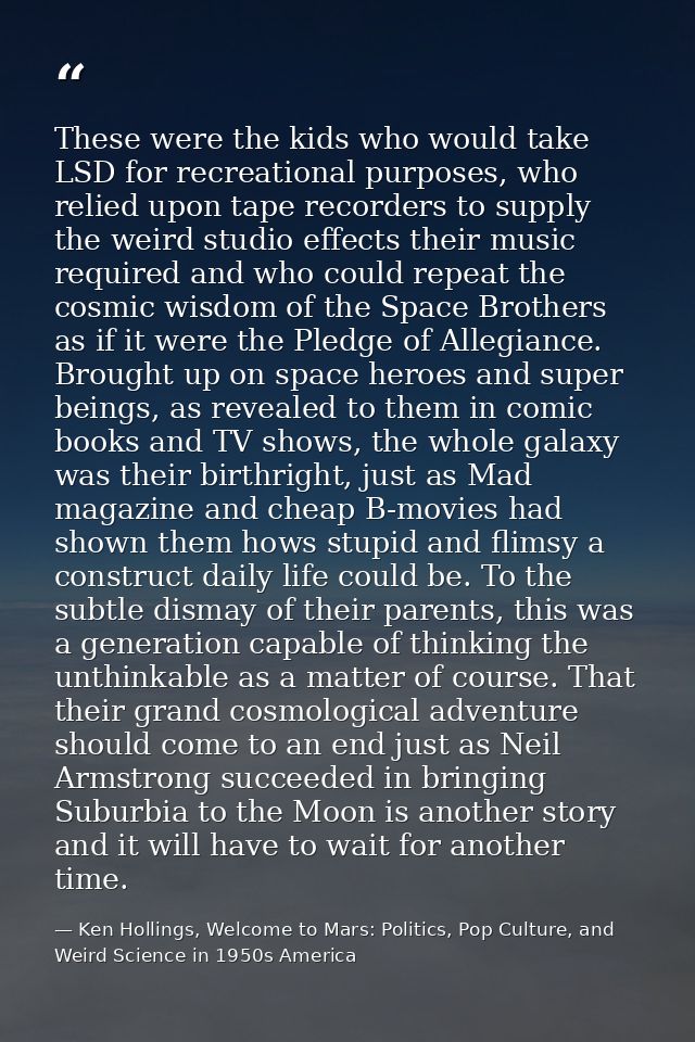 These were the kids who would take LSD for recreational purposes, who relied upon tape recorders to supply the weird stu — Ken Hollings, Welcome to Mars: Politics, Pop Culture, and Weird Science in 1950s America