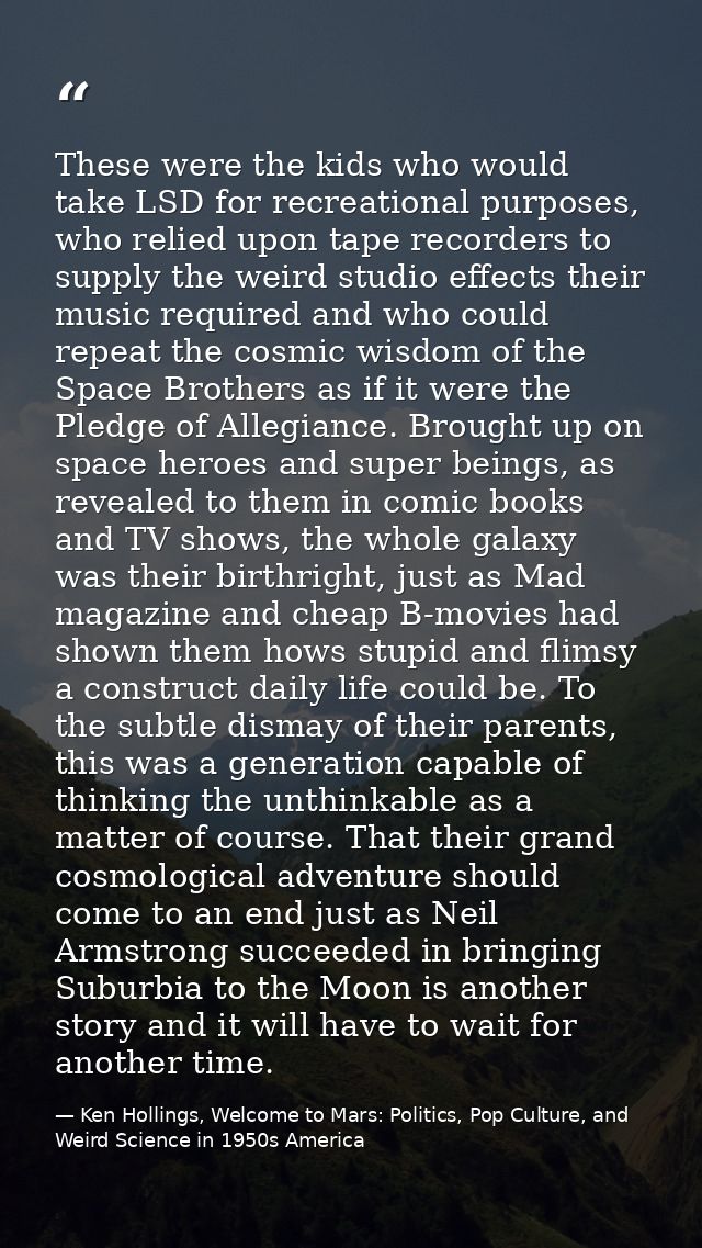 These were the kids who would take LSD for recreational purposes, who relied upon tape recorders to supply the weird stu — Ken Hollings, Welcome to Mars: Politics, Pop Culture, and Weird Science in 1950s America