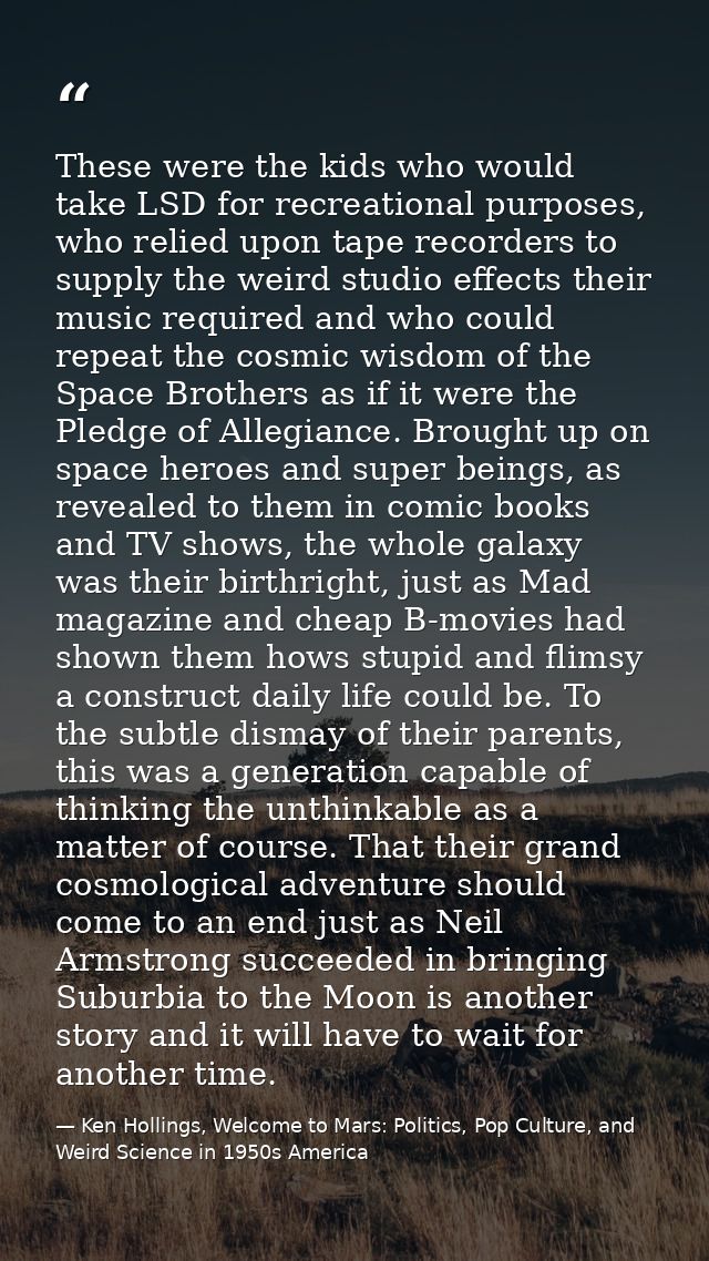 These were the kids who would take LSD for recreational purposes, who relied upon tape recorders to supply the weird stu — Ken Hollings, Welcome to Mars: Politics, Pop Culture, and Weird Science in 1950s America