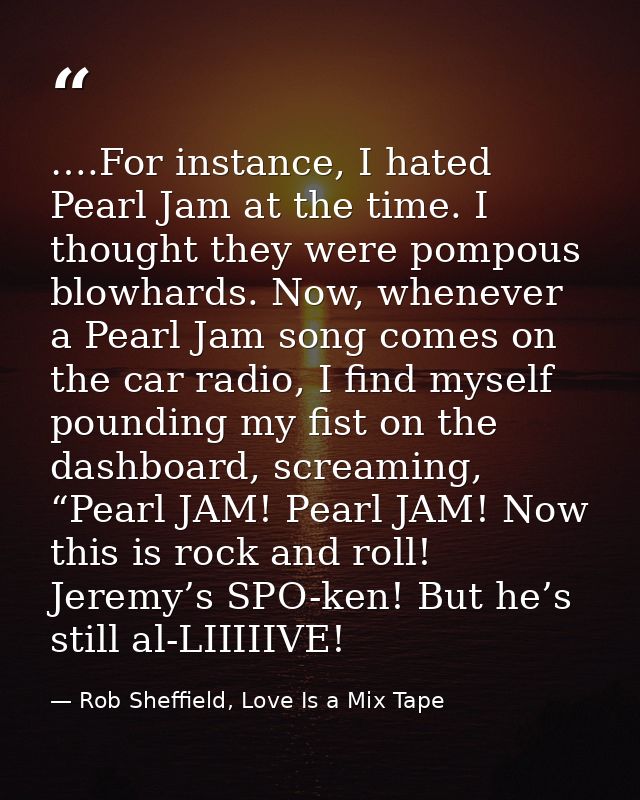 ….For instance, I hated Pearl Jam at the time. I thought they were pompous blowhards. Now, whenever a Pearl Jam song com — Rob Sheffield, Love Is a Mix Tape