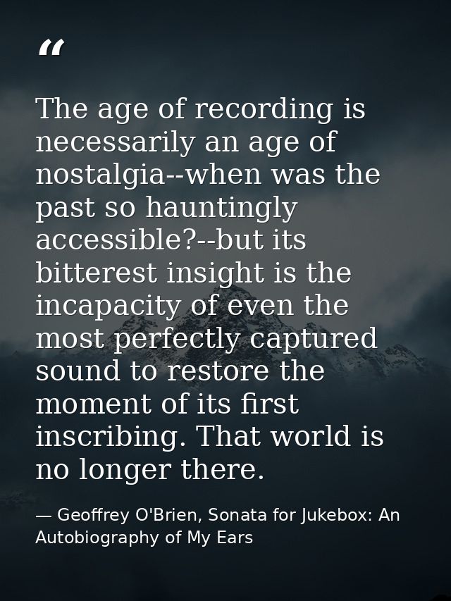 The age of recording is necessarily an age of nostalgia--when was the past so hauntingly accessible?--but its bitterest  — Geoffrey O'Brien, Sonata for Jukebox: An Autobiography of My Ears