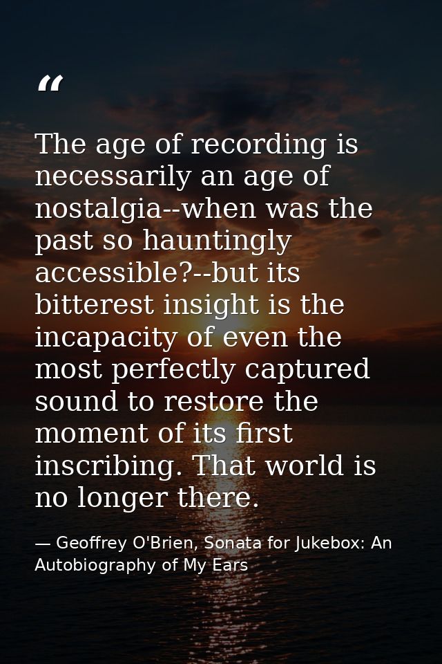 The age of recording is necessarily an age of nostalgia--when was the past so hauntingly accessible?--but its bitterest  — Geoffrey O'Brien, Sonata for Jukebox: An Autobiography of My Ears