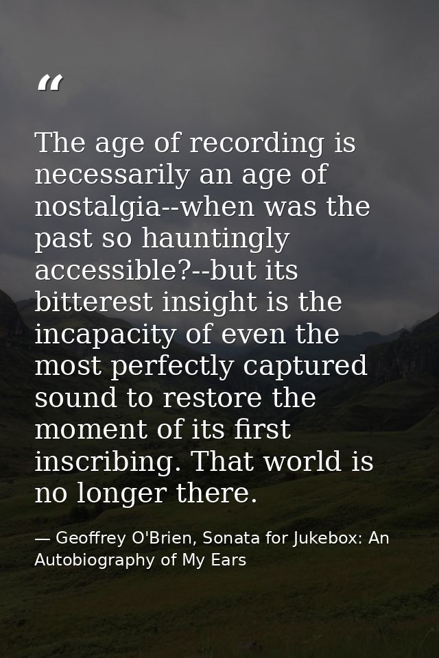 The age of recording is necessarily an age of nostalgia--when was the past so hauntingly accessible?--but its bitterest  — Geoffrey O'Brien, Sonata for Jukebox: An Autobiography of My Ears